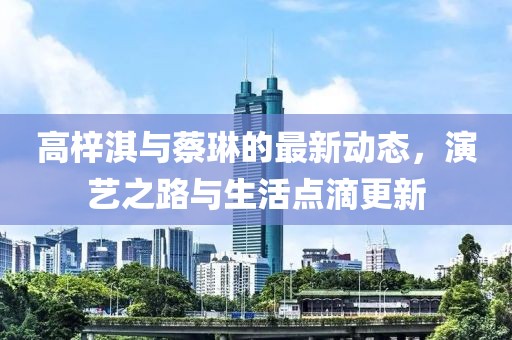 高梓淇与蔡琳的最新动态，演艺之路与生活点滴更新