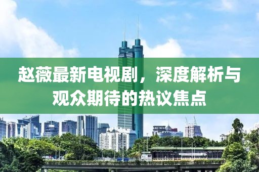 赵薇最新电视剧，深度解析与观众期待的热议焦点