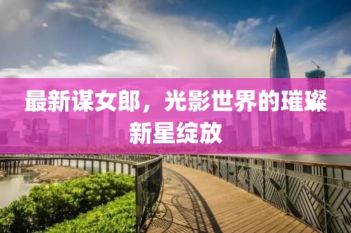 最新谋女郎，光影世界的璀璨新星绽放
