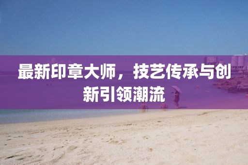 最新印章大师，技艺传承与创新引领潮流