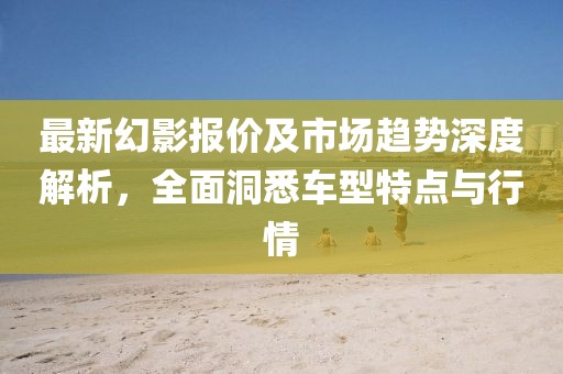 最新幻影报价及市场趋势深度解析，全面洞悉车型特点与行情