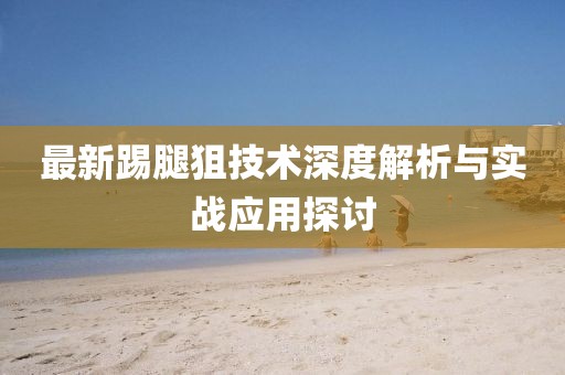 最新踢腿狙技术深度解析与实战应用探讨
