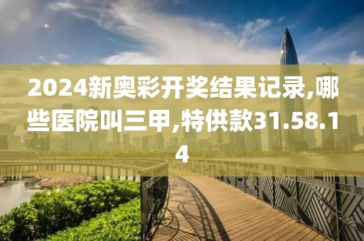 2024新奥彩开奖结果记录,哪些医院叫三甲,特供款31.58.14