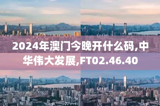 2024年澳门今晚开什么码,中华伟大发展,FT02.46.40