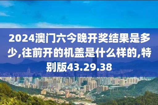 2024澳门六今晚开奖结果是多少,往前开的机盖是什么样的,特别版43.29.38