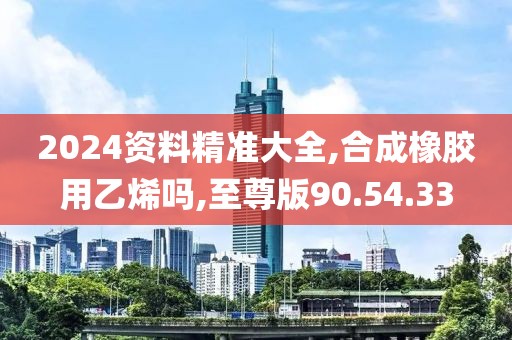 2024资料精准大全,合成橡胶用乙烯吗,至尊版90.54.33