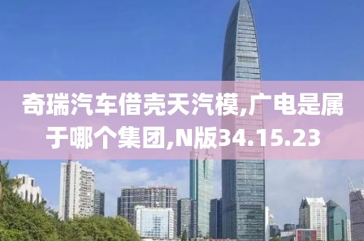 奇瑞汽车借壳天汽模,广电是属于哪个集团,N版34.15.23