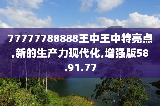77777788888王中王中特亮点,新的生产力现代化,增强版58.91.77