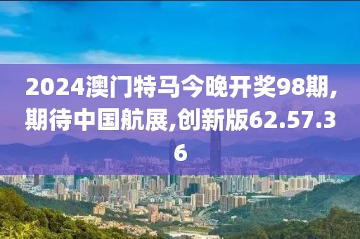 2024澳门特马今晚开奖98期,期待中国航展,创新版62.57.36