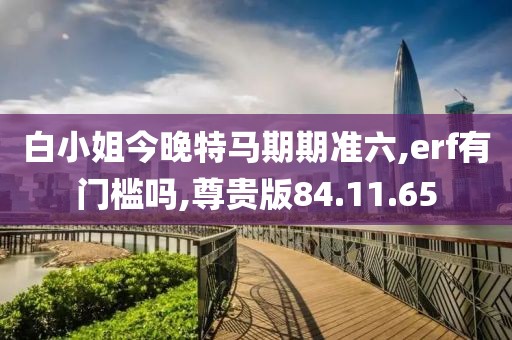 白小姐今晚特马期期准六,erf有门槛吗,尊贵版84.11.65