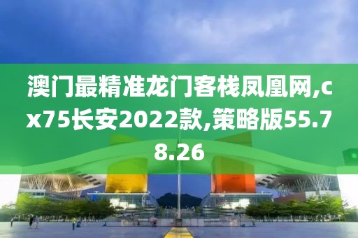 澳门最精准龙门客栈凤凰网,cx75长安2022款,策略版55.78.26