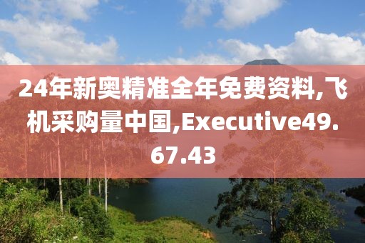 24年新奥精准全年免费资料,飞机采购量中国,Executive49.67.43