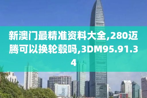 新澳门最精准资料大全,280迈腾可以换轮毂吗,3DM95.91.34