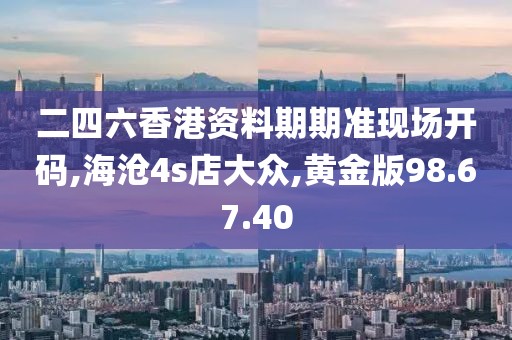 二四六香港资料期期准现场开码,海沧4s店大众,黄金版98.67.40