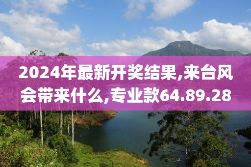 2024年最新开奖结果,来台风会带来什么,专业款64.89.28