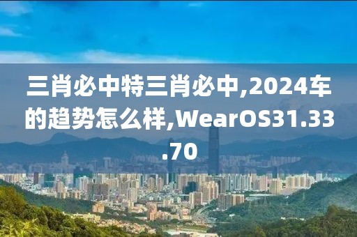 三肖必中特三肖必中,2024车的趋势怎么样,WearOS31.33.70