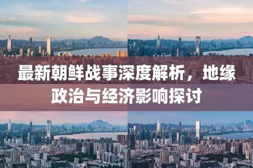 最新朝鲜战事深度解析，地缘政治与经济影响探讨