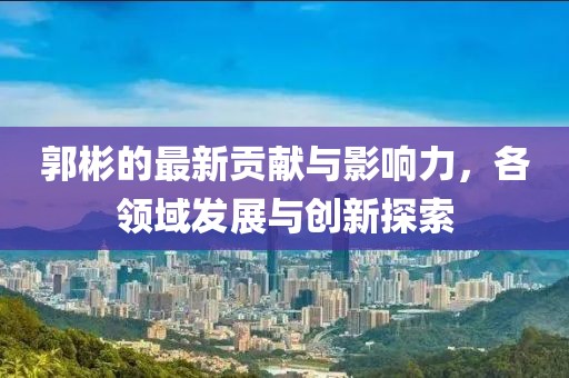 郭彬的最新贡献与影响力，各领域发展与创新探索
