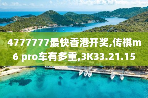 4777777最快香港开奖,传祺m6 pro车有多重,3K33.21.15