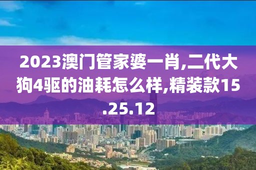 2023澳门管家婆一肖,二代大狗4驱的油耗怎么样,精装款15.25.12