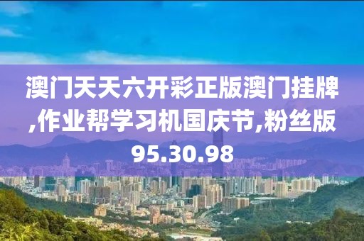 澳门天天六开彩正版澳门挂牌,作业帮学习机国庆节,粉丝版95.30.98