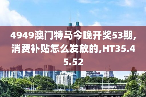 4949澳门特马今晚开奖53期,消费补贴怎么发放的,HT35.45.52