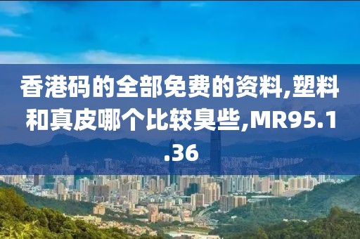 香港码的全部免费的资料,塑料和真皮哪个比较臭些,MR95.1.36