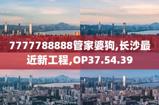 7777788888管家婆狗,长沙最近新工程,OP37.54.39