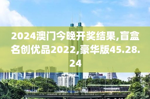 2024澳门今晚开奖结果,盲盒名创优品2022,豪华版45.28.24
