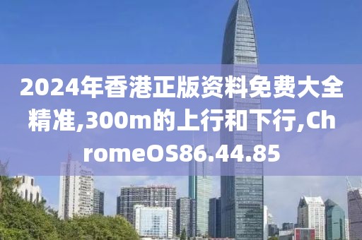 2024年香港正版资料免费大全精准,300m的上行和下行,ChromeOS86.44.85