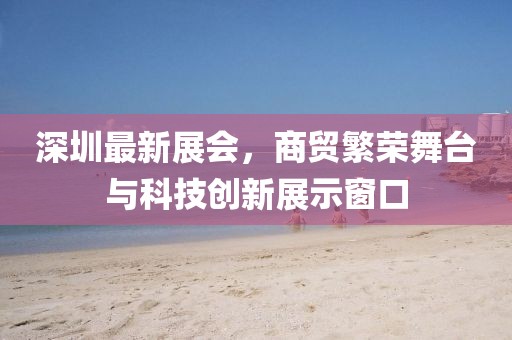 深圳最新展会，商贸繁荣舞台与科技创新展示窗口