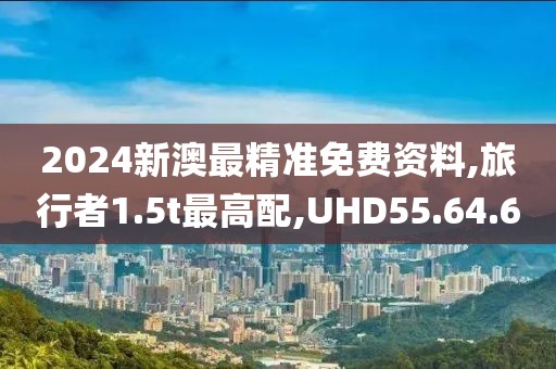 2024新澳最精准免费资料,旅行者1.5t最高配,UHD55.64.60