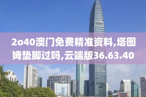 2o40澳门免费精准资料,塔图姆垫脚过吗,云端版36.63.40