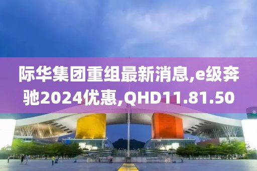 际华集团重组最新消息,e级奔驰2024优惠,QHD11.81.50
