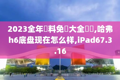 2023全年資料免費大全優勢,哈弗h6底盘现在怎么样,iPad67.3.16