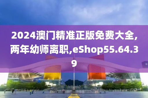 2024澳门精准正版免费大全,两年幼师离职,eShop55.64.39