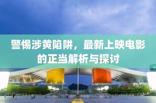 警惕涉黄陷阱，最新上映电影的正当解析与探讨