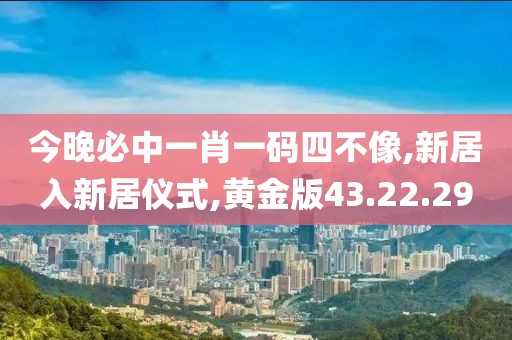 今晚必中一肖一码四不像,新居入新居仪式,黄金版43.22.29