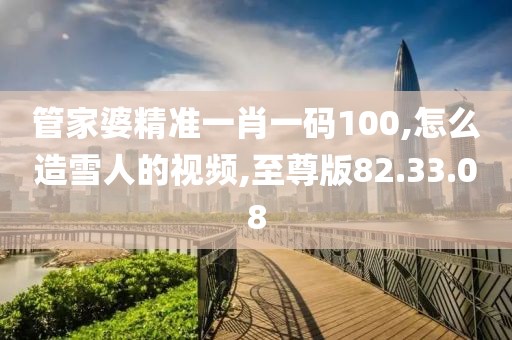 管家婆精准一肖一码100,怎么造雪人的视频,至尊版82.33.08