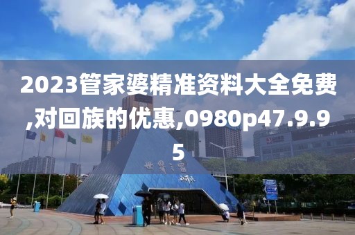 2023管家婆精准资料大全免费,对回族的优惠,0980p47.9.95
