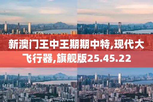 新澳门王中王期期中特,现代大飞行器,旗舰版25.45.22