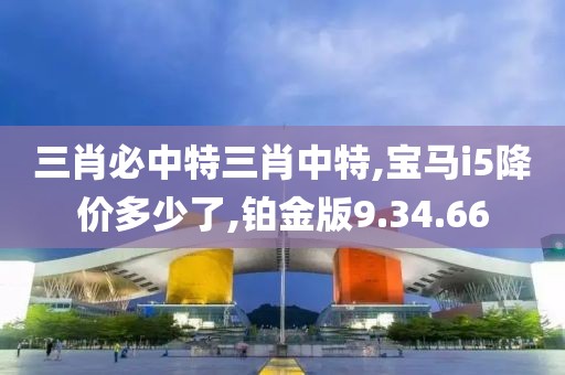 三肖必中特三肖中特,宝马i5降价多少了,铂金版9.34.66