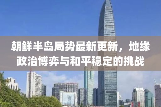 朝鲜半岛局势最新更新，地缘政治博弈与和平稳定的挑战