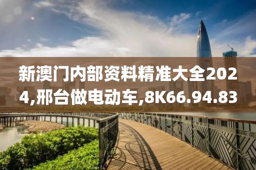 新澳门内部资料精准大全2024,邢台做电动车,8K66.94.83