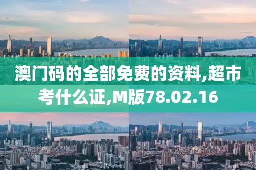 澳门码的全部免费的资料,超市考什么证,M版78.02.16
