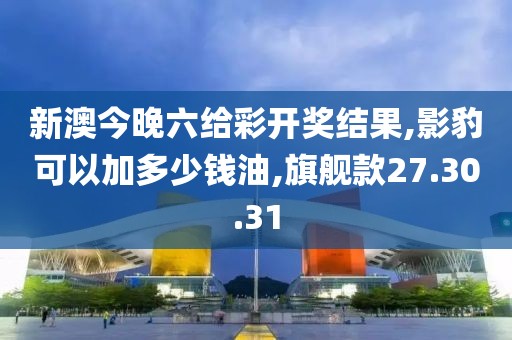 新澳今晚六给彩开奖结果,影豹可以加多少钱油,旗舰款27.30.31