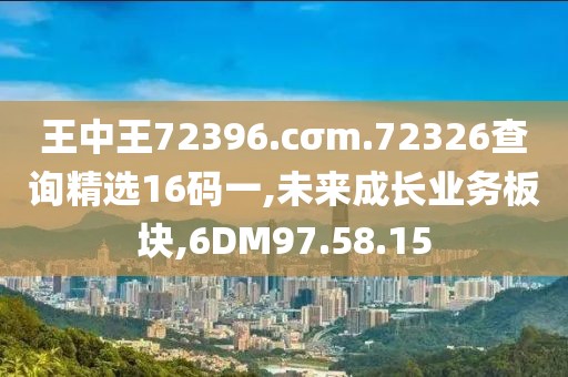王中王72396.cσm.72326查询精选16码一,未来成长业务板块,6DM97.58.15