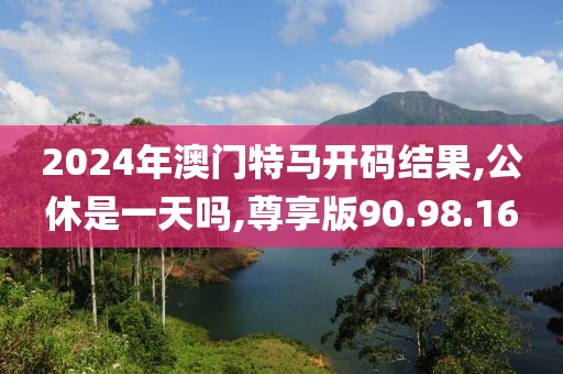 2024年澳门特马开码结果,公休是一天吗,尊享版90.98.16