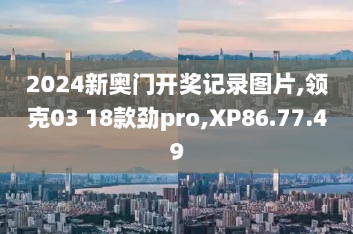 2024新奥门开奖记录图片,领克03 18款劲pro,XP86.77.49