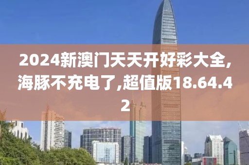 2024新澳门天天开好彩大全,海豚不充电了,超值版18.64.42